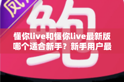 懂你live和懂你live最新版哪个适合新手？新手用户最全选择指南与实用建议