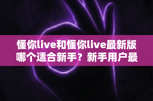 懂你live和懂你live最新版哪个适合新手？新手用户最全选择指南与实用建议