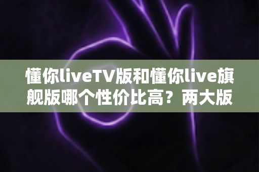 懂你liveTV版和懂你live旗舰版哪个性价比高？两大版本全面对比与选购建议一篇文章讲清楚