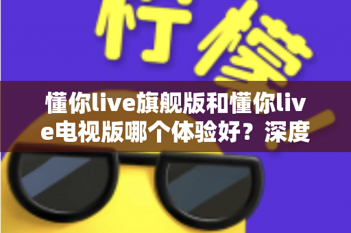 懂你live旗舰版和懂你live电视版哪个体验好？深度对比评测助你选出最适合的版本