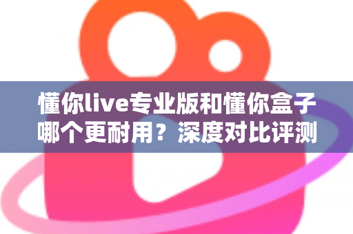 懂你live专业版和懂你盒子哪个更耐用？深度对比评测助你选购更耐用的K歌设备