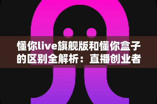 懂你live旗舰版和懂你盒子的区别全解析：直播创业者必看的功能对比与选购指南