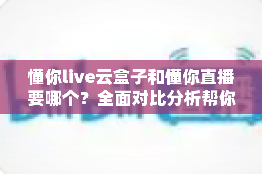 懂你live云盒子和懂你直播要哪个?全面对比分析帮你做出最优选择 懂你live云盒子和懂你直播要哪个?全面对比分析帮你做出最优选择