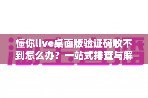 懂你live桌面版验证码收不到怎么办？一站式排查与解决技巧全攻略