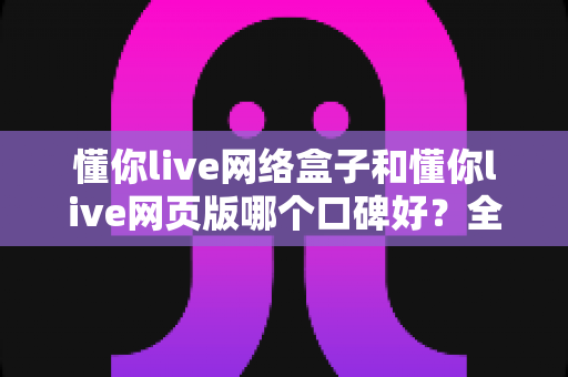 懂你live网络盒子和懂你live网页版哪个口碑好？全面深度对比分析帮你选对不踩坑