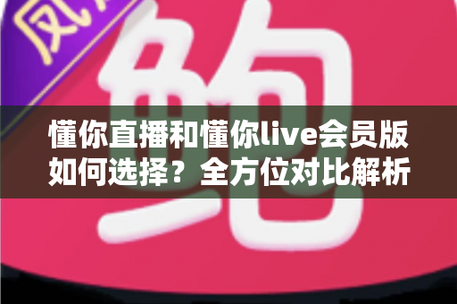 懂你直播和懂你live会员版如何选择?全方位对比解析帮你找到最合适的版本 懂你直播和懂你live会员版如何选择?全方位对比解析帮你找到最合适的版本