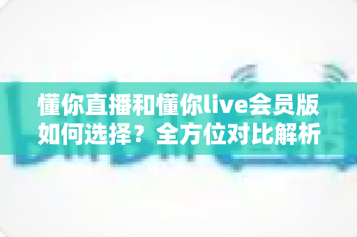 懂你直播和懂你live会员版如何选择？全方位对比解析帮你找到最合适的版本