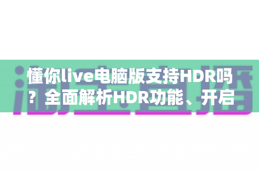 懂你live电脑版支持HDR吗?全面解析HDR功能、开启条件与实用指南 懂你live电脑版支持HDR吗?全面解析HDR功能、开启条件与实用指南