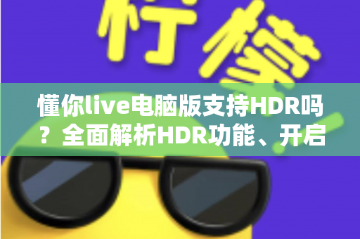 懂你live电脑版支持HDR吗?全面解析HDR功能、开启条件与实用指南 懂你live电脑版支持HDR吗?全面解析HDR功能、开启条件与实用指南