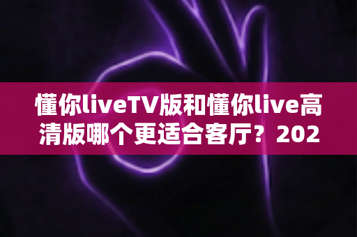 懂你liveTV版和懂你live高清版哪个更适合客厅?2025最新客厅大屏观看选购指南与深度实测对比 懂你liveTV版和懂你live高清版哪个更适合客厅?2025最新客厅大屏观看选购指南与深度实测对比