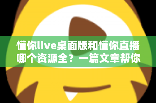 懂你live桌面版和懂你直播哪个资源全?一篇文章帮你彻底搞清楚 懂你live桌面版和懂你直播哪个资源全?一篇文章帮你彻底搞清楚