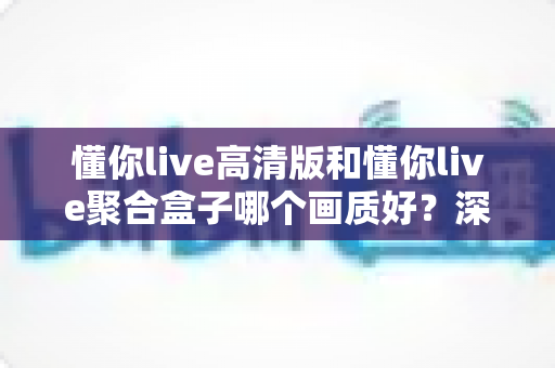 懂你live高清版和懂你live聚合盒子哪个画质好？深度对比帮你找到更适合的观影方案