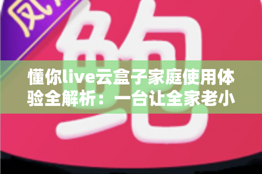 懂你live云盒子家庭使用体验全解析：一台让全家老小都满意的电视盒子究竟值不值得入手？