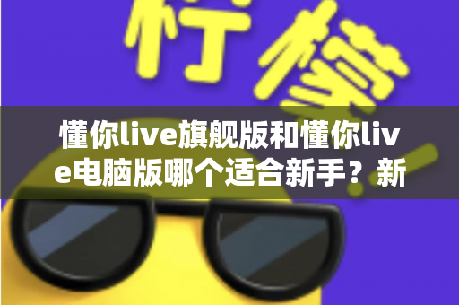 懂你live旗舰版和懂你live电脑版哪个适合新手？新手入门选版全攻略与避坑指南