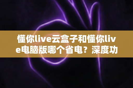懂你live云盒子和懂你live电脑版哪个省电？深度功耗对比与选购省电指南