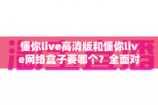 懂你live高清版和懂你live网络盒子要哪个？全面对比分析与选购指南帮你轻松做决定