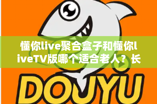 懂你live聚合盒子和懂你liveTV版哪个适合老人？长辈观影最佳选择全解析