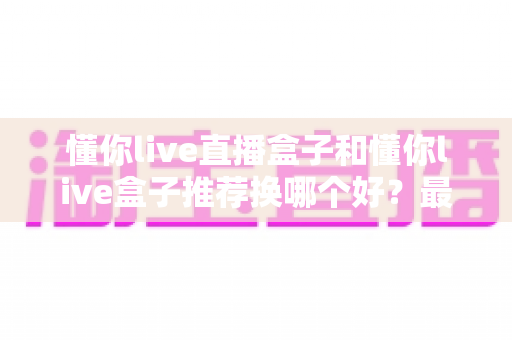 懂你live直播盒子和懂你live盒子推荐换哪个好？最新选购对比与换新全指南