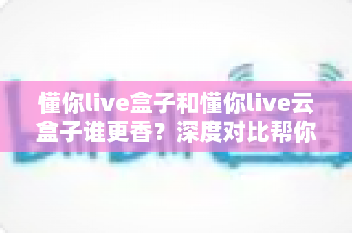 懂你live盒子和懂你live云盒子谁更香？深度对比帮你选对不选贵