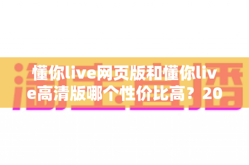懂你live网页版和懂你live高清版哪个性价比高？2025深度对比测评，帮你花对每一分钱