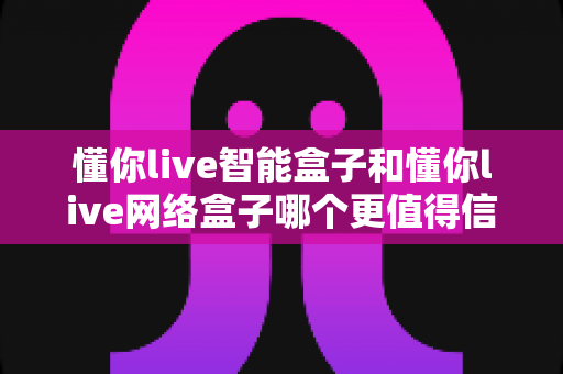 懂你live智能盒子和懂你live网络盒子哪个更值得信赖?全方位深度对比分析指南 懂你live智能盒子和懂你live网络盒子哪个更值得信赖?全方位深度对比分析指南