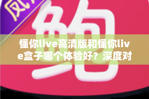 懂你live高清版和懂你live盒子哪个体验好？深度对比评测帮你选对不选贵
