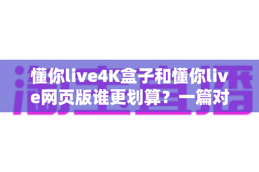懂你live4K盒子和懂你live网页版谁更划算?一篇对比测评帮你算清这笔账 懂你live4K盒子和懂你live网页版谁更划算?一篇对比测评帮你算清这笔账