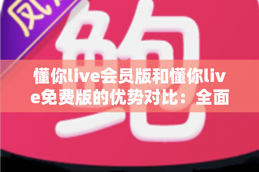 懂你live会员版和懂你live免费版的优势对比：全面解析两大版本的差异，帮你选出最适合自己的选择