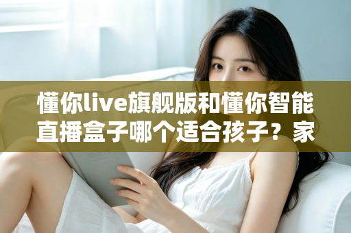 懂你live旗舰版和懂你智能直播盒子哪个适合孩子？家长必读的深度选购指南与真实对比测评