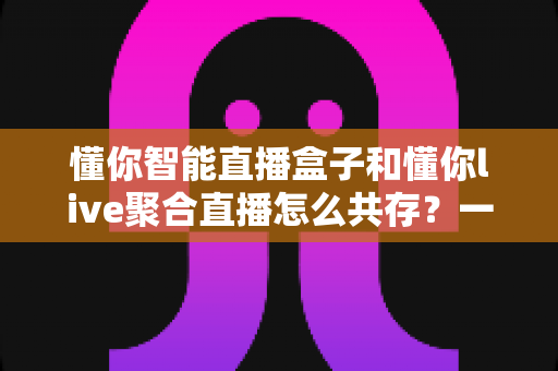 懂你智能直播盒子和懂你live聚合直播怎么共存？一文学会双端协同使用方案