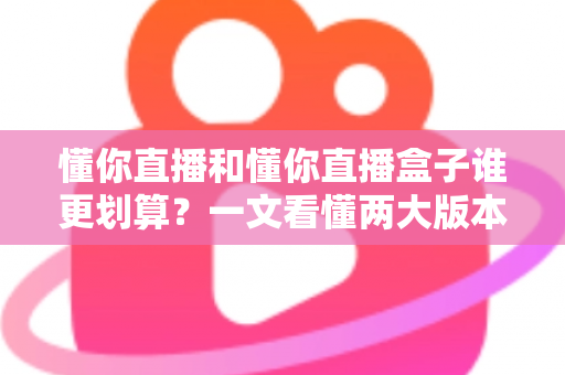 懂你直播和懂你直播盒子谁更划算？一文看懂两大版本的价格与价值差异