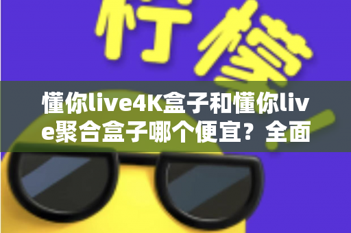 懂你live4K盒子和懂你live聚合盒子哪个便宜？全面价格对比与选购指南