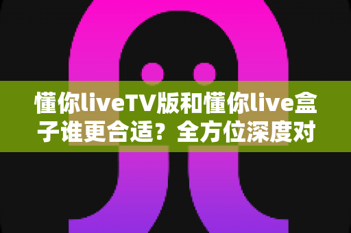 懂你liveTV版和懂你live盒子谁更合适？全方位深度对比帮你选出最省心的家庭观影方案