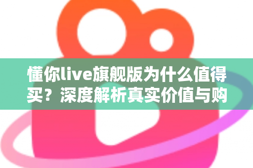 懂你live旗舰版为什么值得买？深度解析真实价值与购买理由