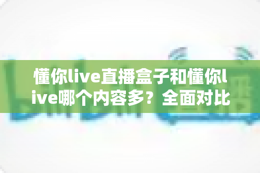 懂你live直播盒子和懂你live哪个内容多?全面对比帮你选对版本 懂你live直播盒子和懂你live哪个内容多?全面对比帮你选对版本
