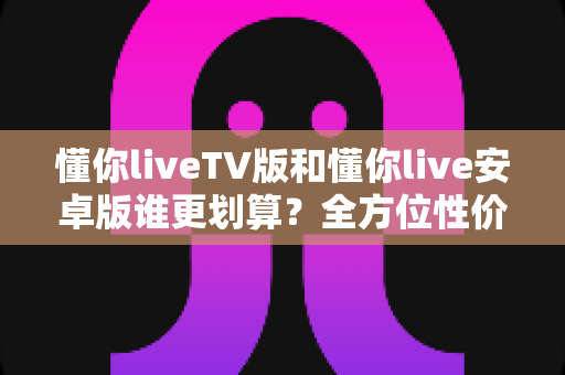 懂你liveTV版和懂你live安卓版谁更划算？全方位性价比对比与选购指南