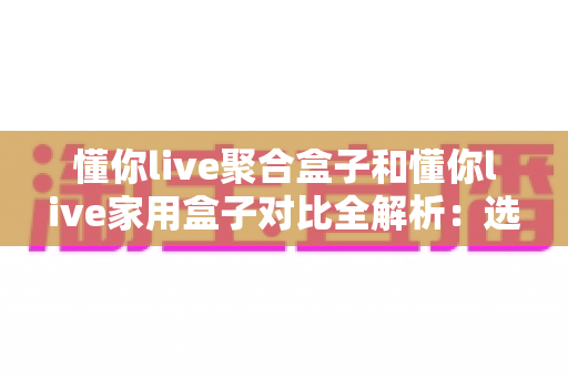 懂你live聚合盒子和懂你live家用盒子对比全解析:选购前必看的功能、场景与性价比指南 懂你live聚合盒子和懂你live家用盒子对比全解析:选购前必看的功能、场景与性价比指南