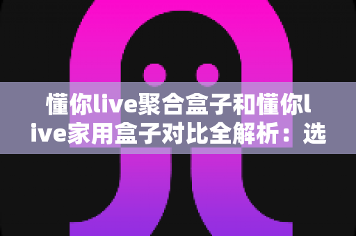 懂你live聚合盒子和懂你live家用盒子对比全解析：选购前必看的功能、场景与性价比指南