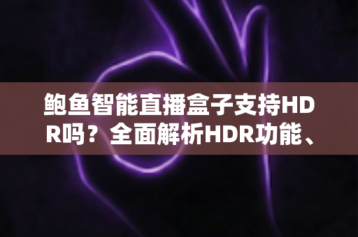 鲍鱼智能直播盒子支持HDR吗？全面解析HDR功能、画质表现与使用体验