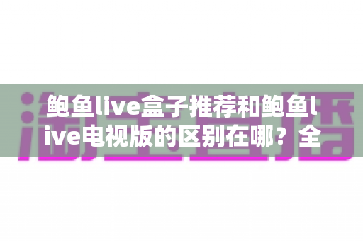 鲍鱼live盒子推荐和鲍鱼live电视版的区别在哪?全面解析两大版本的差异与选择指南 鲍鱼live盒子推荐和鲍鱼live电视版的区别在哪?全面解析两大版本的差异与选择指南