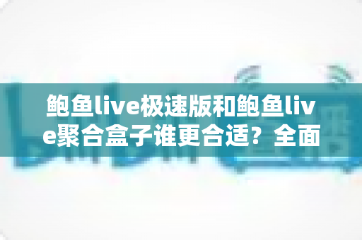 鲍鱼live极速版和鲍鱼live聚合盒子谁更合适？全面深度对比评测，看完这篇一次选对不纠结