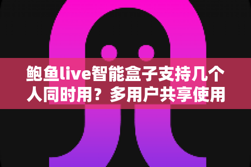 鲍鱼live智能盒子支持几个人同时用？多用户共享使用全攻略详解