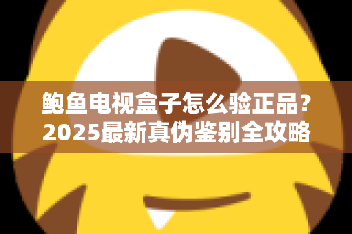 鲍鱼电视盒子怎么验正品?2025最新真伪鉴别全攻略,教你轻松避开假货陷阱 鲍鱼电视盒子怎么验正品?2025最新真伪鉴别全攻略,教你轻松避开假货陷阱