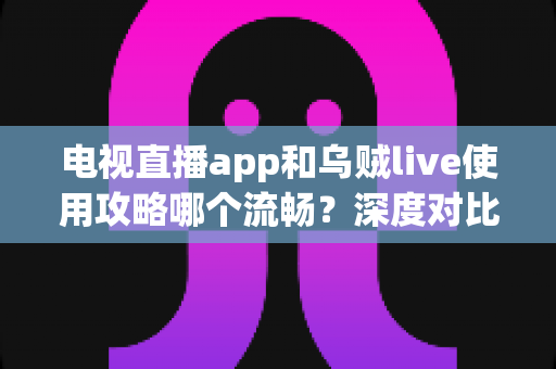 电视直播app和乌贼live使用攻略哪个流畅？深度对比与流畅观看全攻略