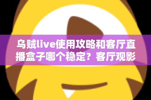 乌贼live使用攻略和客厅直播盒子哪个稳定？客厅观影方案选择与优化全指南