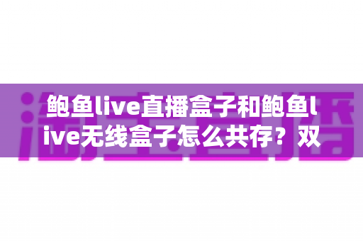 鲍鱼live直播盒子和鲍鱼live无线盒子怎么共存？双设备安装配置一站式实用指南
