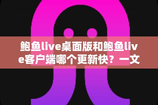鲍鱼live桌面版和鲍鱼live客户端哪个更新快？一文读懂两大版本更新频率与选择建议
