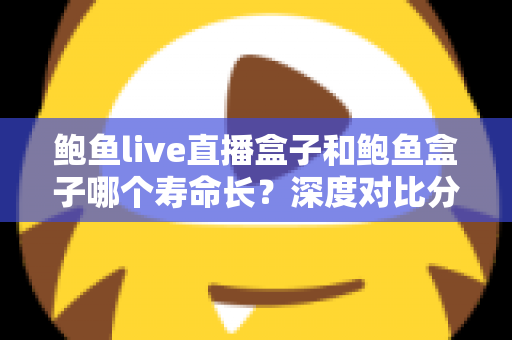 鲍鱼live直播盒子和鲍鱼盒子哪个寿命长？深度对比分析与延寿实用指南