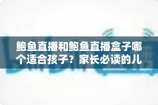 鲍鱼直播和鲍鱼直播盒子哪个适合孩子？家长必读的儿童观看安全全面指南