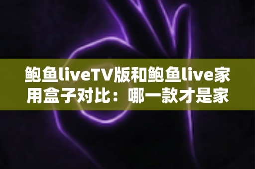 鲍鱼liveTV版和鲍鱼live家用盒子对比:哪一款才是家庭影音的最佳选择?深度评测与选购全指南 鲍鱼liveTV版和鲍鱼live家用盒子对比:哪一款才是家庭影音的最佳选择?深度评测与选购全指南